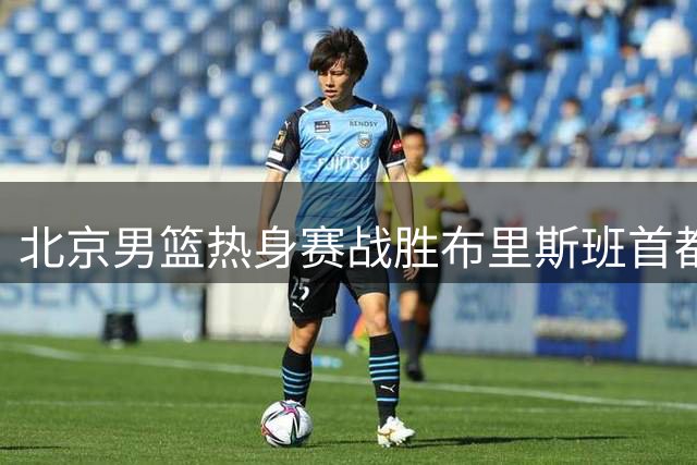 北京男篮热身赛战胜布里斯班首都 赵睿确认不会出战石棉站比赛