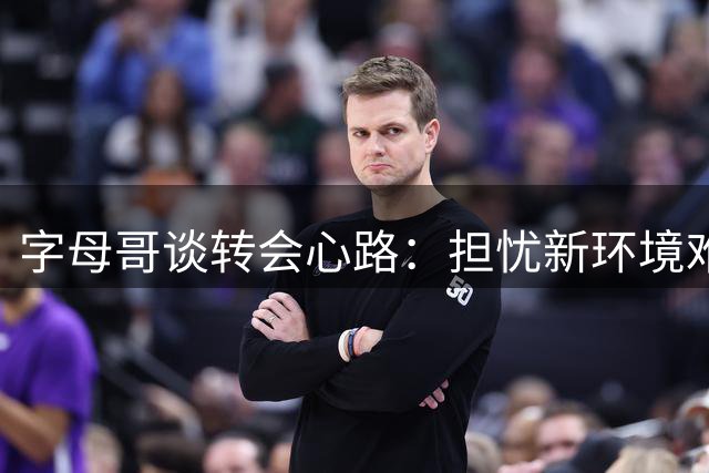 字母哥谈转会心路：担忧新环境难获昔日关爱