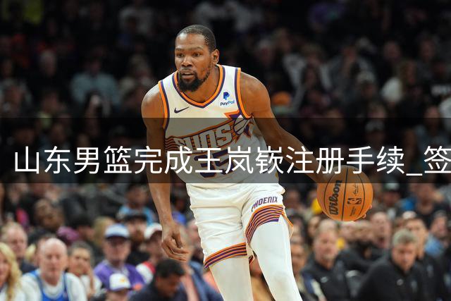 山东男篮完成王岚嵚注册手续 签下四年顶薪合约