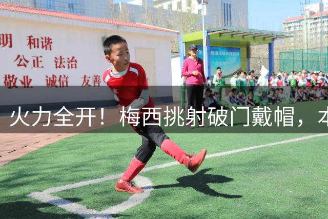 火力全开！梅西挑射破门戴帽，本场3球1助独造4球！
