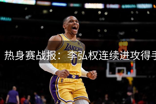 热身赛战报：李弘权连续进攻得手 三分+2+1连斩6分