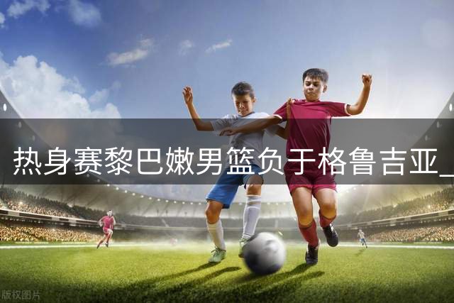 热身赛黎巴嫩男篮负于格鲁吉亚 首节曾领先对手