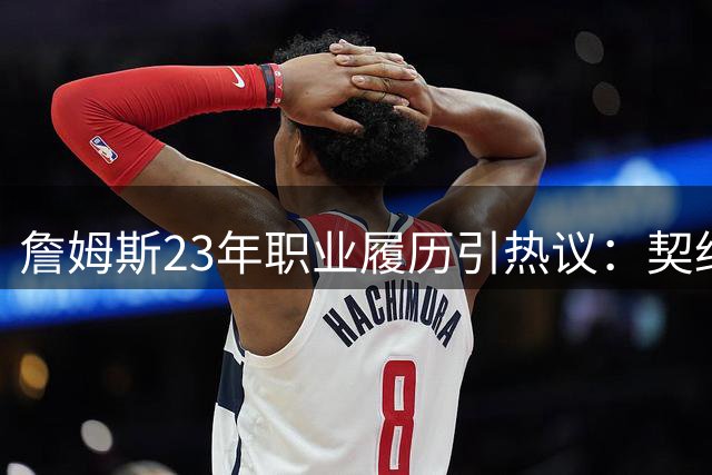 詹姆斯23年职业履历引热议：契约精神与忠诚定义的碰撞