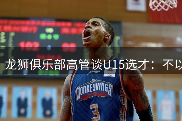 龙狮俱乐部高管谈U15选才：不以单场比赛定终身