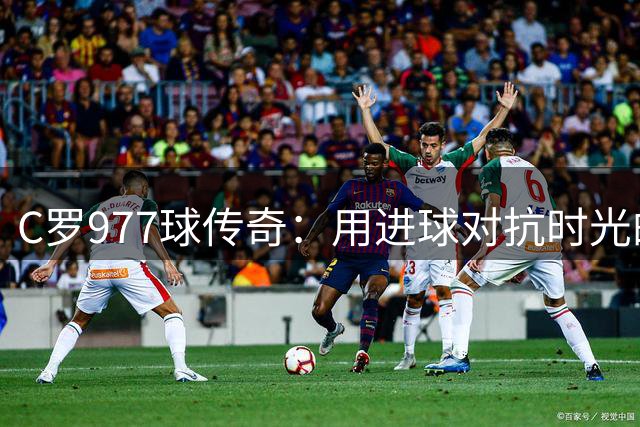 C罗977球传奇：用进球对抗时光的足球巨人
